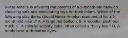 Nurse Amelia is advising the parents of a 5-month-old baby on choosing safe and stimulating toys for their infant. Which of the following play items should Nurse Amelia recommend for a 5-month-old infant? A. A large red balloon. B. A wooden push-pull truck. C. A colorful activity cube, often called a "busy box." D. A teddy bear with button eyes.