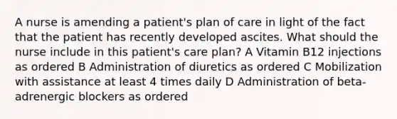 A nurse is amending a patient's plan of care in light of the fact that the patient has recently developed ascites. What should the nurse include in this patient's care plan? A Vitamin B12 injections as ordered B Administration of diuretics as ordered C Mobilization with assistance at least 4 times daily D Administration of beta-adrenergic blockers as ordered