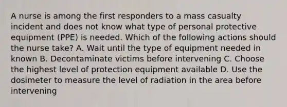 A nurse is among the first responders to a mass casualty incident and does not know what type of personal protective equipment (PPE) is needed. Which of the following actions should the nurse take? A. Wait until the type of equipment needed in known B. Decontaminate victims before intervening C. Choose the highest level of protection equipment available D. Use the dosimeter to measure the level of radiation in the area before intervening