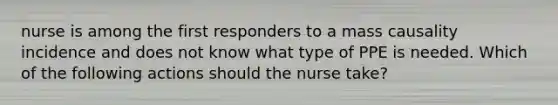 nurse is among the first responders to a mass causality incidence and does not know what type of PPE is needed. Which of the following actions should the nurse take?