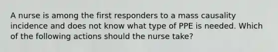 A nurse is among the first responders to a mass causality incidence and does not know what type of PPE is needed. Which of the following actions should the nurse take?