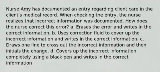 Nurse Amy has documented an entry regarding client care in the client's medical record. When checking the entry, the nurse realizes that incorrect information was documented. How does the nurse correct this error? a. Erases the error and writes in the correct information. b. Uses correction fluid to cover up the incorrect information and writes in the correct information. c. Draws one line to cross out the incorrect information and then initials the change. d. Covers up the incorrect information completely using a black pen and writes in the correct information