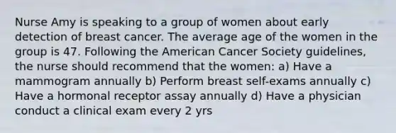 Nurse Amy is speaking to a group of women about early detection of breast cancer. The average age of the women in the group is 47. Following the American Cancer Society guidelines, the nurse should recommend that the women: a) Have a mammogram annually b) Perform breast self-exams annually c) Have a hormonal receptor assay annually d) Have a physician conduct a clinical exam every 2 yrs