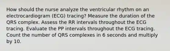 How should the nurse analyze the ventricular rhythm on an electrocardiogram (ECG) tracing? Measure the duration of the QRS complex. Assess the RR intervals throughout the ECG tracing. Evaluate the PP intervals throughout the ECG tracing. Count the number of QRS complexes in 6 seconds and multiply by 10.