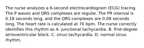 The nurse analyzes a 6-second electrocardiogram (ECG) tracing. The P waves and QRS complexes are regular. The PR interval is 0.18 seconds long, and the QRS complexes are 0.08 seconds long. The heart rate is calculated at 70 bpm. The nurse correctly identifies this rhythm as A. junctional tachycardia. B. first-degree atrioventricular block. C. sinus tachycardia. D. normal sinus rhythm.