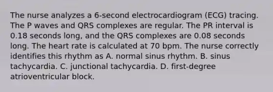 The nurse analyzes a 6-second electrocardiogram (ECG) tracing. The P waves and QRS complexes are regular. The PR interval is 0.18 seconds long, and the QRS complexes are 0.08 seconds long. The heart rate is calculated at 70 bpm. The nurse correctly identifies this rhythm as A. normal sinus rhythm. B. sinus tachycardia. C. junctional tachycardia. D. first-degree atrioventricular block.