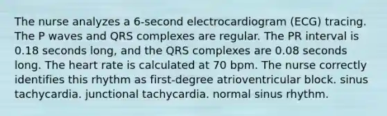 The nurse analyzes a 6-second electrocardiogram (ECG) tracing. The P waves and QRS complexes are regular. The PR interval is 0.18 seconds long, and the QRS complexes are 0.08 seconds long. The heart rate is calculated at 70 bpm. The nurse correctly identifies this rhythm as first-degree atrioventricular block. sinus tachycardia. junctional tachycardia. normal sinus rhythm.