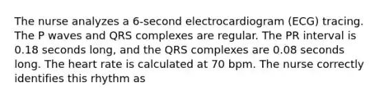 The nurse analyzes a 6-second electrocardiogram (ECG) tracing. The P waves and QRS complexes are regular. The PR interval is 0.18 seconds long, and the QRS complexes are 0.08 seconds long. The heart rate is calculated at 70 bpm. The nurse correctly identifies this rhythm as