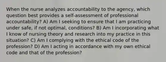 When the nurse analyzes accountability to the agency, which question best provides a self-assessment of professional accountability? A) Am I seeking to ensure that I am practicing under safe, if not optimal, conditions? B) Am I incorporating what I know of nursing theory and research into my practice in this situation? C) Am I complying with the ethical code of the profession? D) Am I acting in accordance with my own ethical code and that of the profession?