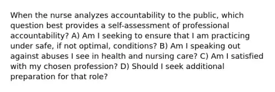 When the nurse analyzes accountability to the public, which question best provides a self-assessment of professional accountability? A) Am I seeking to ensure that I am practicing under safe, if not optimal, conditions? B) Am I speaking out against abuses I see in health and nursing care? C) Am I satisfied with my chosen profession? D) Should I seek additional preparation for that role?