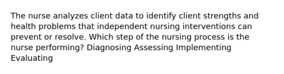 The nurse analyzes client data to identify client strengths and health problems that independent nursing interventions can prevent or resolve. Which step of the nursing process is the nurse performing? Diagnosing Assessing Implementing Evaluating