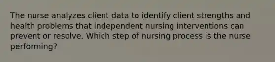 The nurse analyzes client data to identify client strengths and health problems that independent nursing interventions can prevent or resolve. Which step of nursing process is the nurse performing?