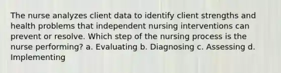 The nurse analyzes client data to identify client strengths and health problems that independent nursing interventions can prevent or resolve. Which step of the nursing process is the nurse performing? a. Evaluating b. Diagnosing c. Assessing d. Implementing