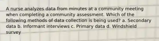 A nurse analyzes data from minutes at a community meeting when completing a community assessment. Which of the following methods of data collection is being used? a. Secondary data b. Informant interviews c. Primary data d. Windshield survey