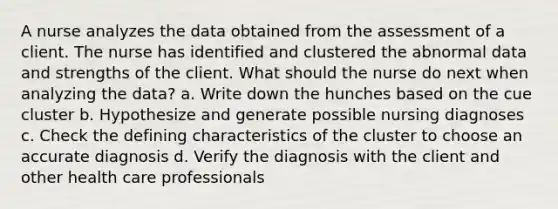 A nurse analyzes the data obtained from the assessment of a client. The nurse has identified and clustered the abnormal data and strengths of the client. What should the nurse do next when analyzing the data? a. Write down the hunches based on the cue cluster b. Hypothesize and generate possible nursing diagnoses c. Check the defining characteristics of the cluster to choose an accurate diagnosis d. Verify the diagnosis with the client and other health care professionals