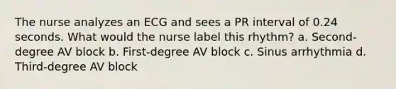 The nurse analyzes an ECG and sees a PR interval of 0.24 seconds. What would the nurse label this rhythm? a. Second-degree AV block b. First-degree AV block c. Sinus arrhythmia d. Third-degree AV block