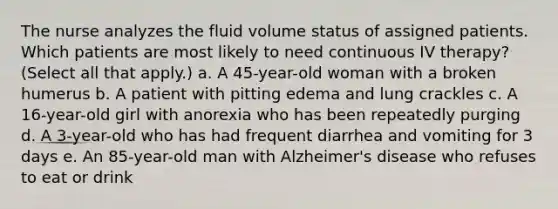 The nurse analyzes the fluid volume status of assigned patients. Which patients are most likely to need continuous IV therapy? (Select all that apply.) a. A 45-year-old woman with a broken humerus b. A patient with pitting edema and lung crackles c. A 16-year-old girl with anorexia who has been repeatedly purging d. A 3-year-old who has had frequent diarrhea and vomiting for 3 days e. An 85-year-old man with Alzheimer's disease who refuses to eat or drink