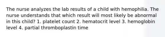 The nurse analyzes the lab results of a child with hemophilia. The nurse understands that which result will most likely be abnormal in this child? 1. platelet count 2. hematocrit level 3. hemoglobin level 4. partial thromboplastin time