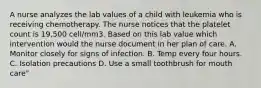 A nurse analyzes the lab values of a child with leukemia who is receiving chemotherapy. The nurse notices that the platelet count is 19,500 cell/mm3. Based on this lab value which intervention would the nurse document in her plan of care. A. Monitor closely for signs of infection. B. Temp every four hours. C. Isolation precautions D. Use a small toothbrush for mouth care"