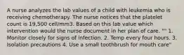 A nurse analyzes the lab values of a child with leukemia who is receiving chemotherapy. The nurse notices that the platelet count is 19,500 cell/mm3. Based on this lab value which intervention would the nurse document in her plan of care. "" 1. Monitor closely for signs of infection. 2. Temp every four hours. 3. Isolation precautions 4. Use a small toothbrush for mouth care"