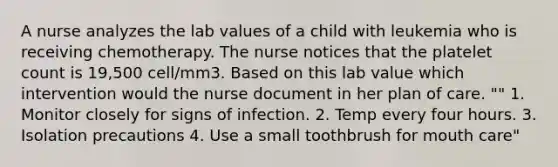 A nurse analyzes the lab values of a child with leukemia who is receiving chemotherapy. The nurse notices that the platelet count is 19,500 cell/mm3. Based on this lab value which intervention would the nurse document in her plan of care. "" 1. Monitor closely for signs of infection. 2. Temp every four hours. 3. Isolation precautions 4. Use a small toothbrush for mouth care"