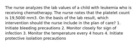 The nurse analyzes the lab values of a child with leukemia who is receiving chemotherapy. The nurse notes that the platelet count is 19,5000 mm3. On the basis of the lab result, which intervention should the nurse include in the plan of care? 1. Initiate bleeding precautions 2. Monitor closely for sign of infection 3. Monitor the temperature every 4 hours 4. Initiate protective isolation precautions