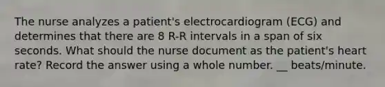 The nurse analyzes a patient's electrocardiogram (ECG) and determines that there are 8 R-R intervals in a span of six seconds. What should the nurse document as the patient's heart rate? Record the answer using a whole number. __ beats/minute.