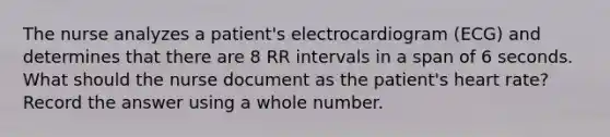 The nurse analyzes a patient's electrocardiogram (ECG) and determines that there are 8 RR intervals in a span of 6 seconds. What should the nurse document as the patient's heart rate? Record the answer using a whole number.