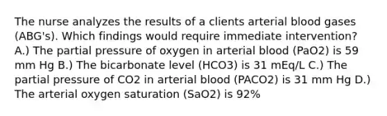 The nurse analyzes the results of a clients arterial blood gases (ABG's). Which findings would require immediate intervention? A.) The partial pressure of oxygen in arterial blood (PaO2) is 59 mm Hg B.) The bicarbonate level (HCO3) is 31 mEq/L C.) The partial pressure of CO2 in arterial blood (PACO2) is 31 mm Hg D.) The arterial oxygen saturation (SaO2) is 92%