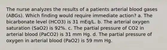 The nurse analyzes the results of a patients arterial blood gases (ABGs). Which finding would require immediate action? a. The bicarbonate level (HCO3) is 31 mEq/L. b. The arterial oxygen saturation (SaO2) is 92%. c. The partial pressure of CO2 in arterial blood (PaCO2) is 31 mm Hg. d. The partial pressure of oxygen in arterial blood (PaO2) is 59 mm Hg.