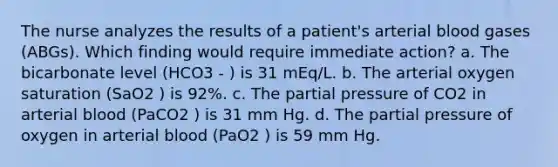 The nurse analyzes the results of a patient's arterial blood gases (ABGs). Which finding would require immediate action? a. The bicarbonate level (HCO3 - ) is 31 mEq/L. b. The arterial oxygen saturation (SaO2 ) is 92%. c. The partial pressure of CO2 in arterial blood (PaCO2 ) is 31 mm Hg. d. The partial pressure of oxygen in arterial blood (PaO2 ) is 59 mm Hg.