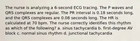 The nurse is analyzing a 6-second ECG tracing. The P waves and QRS complexes are regular. The PR interval is 0.18 seconds long, and the QRS complexes are 0.08 seconds long. The HR is calculated at 70 bpm. The nurse correctly identifies this rhythm as which of the following? a. sinus tachycardia b. first-degree AV block c. normal sinus rhythm d. junctional tachycardia