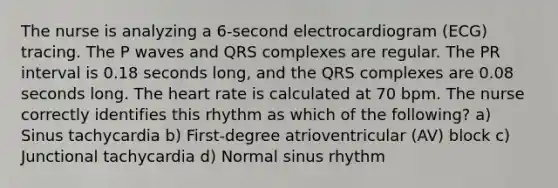 The nurse is analyzing a 6-second electrocardiogram (ECG) tracing. The P waves and QRS complexes are regular. The PR interval is 0.18 seconds long, and the QRS complexes are 0.08 seconds long. The heart rate is calculated at 70 bpm. The nurse correctly identifies this rhythm as which of the following? a) Sinus tachycardia b) First-degree atrioventricular (AV) block c) Junctional tachycardia d) Normal sinus rhythm