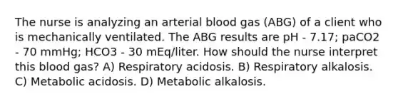 The nurse is analyzing an arterial blood gas (ABG) of a client who is mechanically ventilated. The ABG results are pH - 7.17; paCO2 - 70 mmHg; HCO3 - 30 mEq/liter. How should the nurse interpret this blood gas? A) Respiratory acidosis. B) Respiratory alkalosis. C) Metabolic acidosis. D) Metabolic alkalosis.