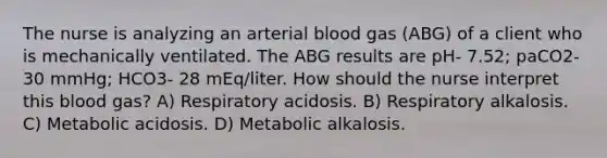 The nurse is analyzing an arterial blood gas (ABG) of a client who is mechanically ventilated. The ABG results are pH- 7.52; paCO2- 30 mmHg; HCO3- 28 mEq/liter. How should the nurse interpret this blood gas? A) Respiratory acidosis. B) Respiratory alkalosis. C) Metabolic acidosis. D) Metabolic alkalosis.