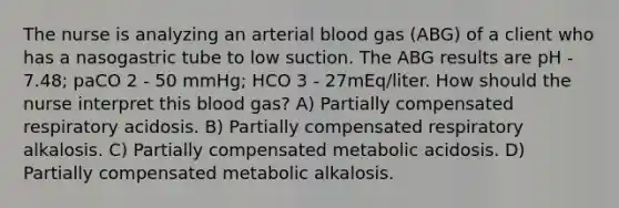 The nurse is analyzing an arterial blood gas (ABG) of a client who has a nasogastric tube to low suction. The ABG results are pH - 7.48; paCO 2 - 50 mmHg; HCO 3 - 27mEq/liter. How should the nurse interpret this blood gas? A) Partially compensated respiratory acidosis. B) Partially compensated respiratory alkalosis. C) Partially compensated metabolic acidosis. D) Partially compensated metabolic alkalosis.