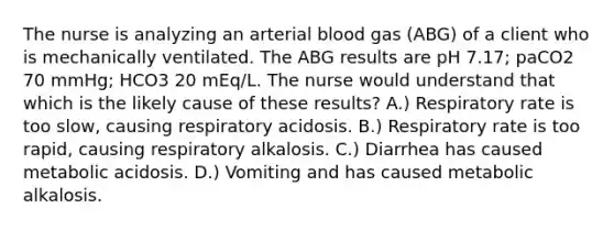 The nurse is analyzing an arterial blood gas (ABG) of a client who is mechanically ventilated. The ABG results are pH 7.17; paCO2 70 mmHg; HCO3 20 mEq/L. The nurse would understand that which is the likely cause of these results? A.) Respiratory rate is too slow, causing respiratory acidosis. B.) Respiratory rate is too rapid, causing respiratory alkalosis. C.) Diarrhea has caused metabolic acidosis. D.) Vomiting and has caused metabolic alkalosis.