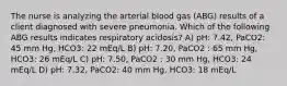 The nurse is analyzing the arterial blood gas (ABG) results of a client diagnosed with severe pneumonia. Which of the following ABG results indicates respiratory acidosis? A) pH: 7.42, PaCO2: 45 mm Hg, HCO3: 22 mEq/L B) pH: 7.20, PaCO2 : 65 mm Hg, HCO3: 26 mEq/L C) pH: 7.50, PaCO2 : 30 mm Hg, HCO3: 24 mEq/L D) pH: 7.32, PaCO2: 40 mm Hg, HCO3: 18 mEq/L