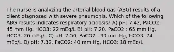 The nurse is analyzing the arterial blood gas (ABG) results of a client diagnosed with severe pneumonia. Which of the following ABG results indicates respiratory acidosis? A) pH: 7.42, PaCO2: 45 mm Hg, HCO3: 22 mEq/L B) pH: 7.20, PaCO2 : 65 mm Hg, HCO3: 26 mEq/L C) pH: 7.50, PaCO2 : 30 mm Hg, HCO3: 24 mEq/L D) pH: 7.32, PaCO2: 40 mm Hg, HCO3: 18 mEq/L