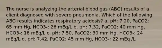 The nurse is analyzing the arterial blood gas (ABG) results of a client diagnosed with severe pneumonia. Which of the following ABG results indicates respiratory acidosis? a. pH: 7.20, PaCO2: 65 mm Hg, HCO3-: 26 mEq/L b. pH: 7.32, PaCO2: 40 mm Hg, HCO3-: 18 mEq/L c. pH: 7.50, PaCO2: 30 mm Hg, HCO3-: 24 mEq/L d. pH: 7.42, PaCO2: 45 mm Hg, HCO3-: 22 mEq /L