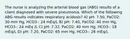 The nurse is analyzing the arterial blood gas (ABG) results of a client diagnosed with severe pneumonia. Which of the following ABG results indicates respiratory acidosis? A) pH: 7.50, PaCO2: 30 mm Hg, HCO3-: 24 mEq/L B) pH: 7.40, PaCO2: 40 mm Hg, HCO3-: 24 mEq /L C) pH: 7.32, PaCO2: 40 mm Hg, HCO3-: 18 mEq/L D) pH: 7.20, PaCO2: 65 mm Hg, HCO3-: 26 mEq/L