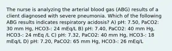 The nurse is analyzing the arterial blood gas (ABG) results of a client diagnosed with severe pneumonia. Which of the following ABG results indicates respiratory acidosis? A) pH: 7.50, PaCO2: 30 mm Hg, HCO3-: 24 mEq/L B) pH: 7.40, PaCO2: 40 mm Hg, HCO3-: 24 mEq /L C) pH: 7.32, PaCO2: 40 mm Hg, HCO3-: 18 mEq/L D) pH: 7.20, PaCO2: 65 mm Hg, HCO3-: 26 mEq/L