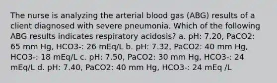 The nurse is analyzing the arterial blood gas (ABG) results of a client diagnosed with severe pneumonia. Which of the following ABG results indicates respiratory acidosis? a. pH: 7.20, PaCO2: 65 mm Hg, HCO3-: 26 mEq/L b. pH: 7.32, PaCO2: 40 mm Hg, HCO3-: 18 mEq/L c. pH: 7.50, PaCO2: 30 mm Hg, HCO3-: 24 mEq/L d. pH: 7.40, PaCO2: 40 mm Hg, HCO3-: 24 mEq /L