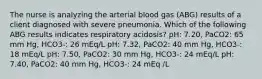 The nurse is analyzing the arterial blood gas (ABG) results of a client diagnosed with severe pneumonia. Which of the following ABG results indicates respiratory acidosis? pH: 7.20, PaCO2: 65 mm Hg, HCO3-: 26 mEq/L pH: 7.32, PaCO2: 40 mm Hg, HCO3-: 18 mEq/L pH: 7.50, PaCO2: 30 mm Hg, HCO3-: 24 mEq/L pH: 7.40, PaCO2: 40 mm Hg, HCO3-: 24 mEq /L