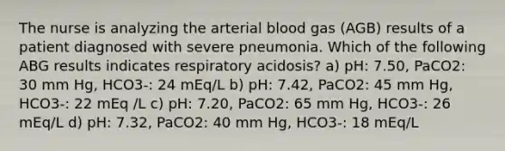 The nurse is analyzing the arterial blood gas (AGB) results of a patient diagnosed with severe pneumonia. Which of the following ABG results indicates respiratory acidosis? a) pH: 7.50, PaCO2: 30 mm Hg, HCO3-: 24 mEq/L b) pH: 7.42, PaCO2: 45 mm Hg, HCO3-: 22 mEq /L c) pH: 7.20, PaCO2: 65 mm Hg, HCO3-: 26 mEq/L d) pH: 7.32, PaCO2: 40 mm Hg, HCO3-: 18 mEq/L