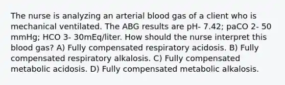 The nurse is analyzing an arterial blood gas of a client who is mechanical ventilated. The ABG results are pH- 7.42; paCO 2- 50 mmHg; HCO 3- 30mEq/liter. How should the nurse interpret this blood gas? A) Fully compensated respiratory acidosis. B) Fully compensated respiratory alkalosis. C) Fully compensated metabolic acidosis. D) Fully compensated metabolic alkalosis.