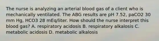 The nurse is analyzing an arterial blood gas of a client who is mechanically ventilated. The ABG results are pH 7.52, paCO2 30 mm Hg, HCO3 28 mEq/liter. How should the nurse interpret this blood gas? A. respiratory acidosis B. respiratory alkalosis C. metabolic acidosis D. metabolic alkalosis