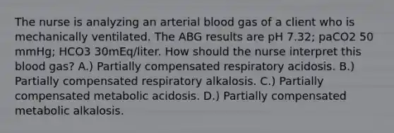 The nurse is analyzing an arterial blood gas of a client who is mechanically ventilated. The ABG results are pH 7.32; paCO2 50 mmHg; HCO3 30mEq/liter. How should the nurse interpret this blood gas? A.) Partially compensated respiratory acidosis. B.) Partially compensated respiratory alkalosis. C.) Partially compensated metabolic acidosis. D.) Partially compensated metabolic alkalosis.