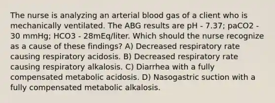 The nurse is analyzing an arterial blood gas of a client who is mechanically ventilated. The ABG results are pH - 7.37; paCO2 - 30 mmHg; HCO3 - 28mEq/liter. Which should the nurse recognize as a cause of these findings? A) Decreased respiratory rate causing respiratory acidosis. B) Decreased respiratory rate causing respiratory alkalosis. C) Diarrhea with a fully compensated metabolic acidosis. D) Nasogastric suction with a fully compensated metabolic alkalosis.