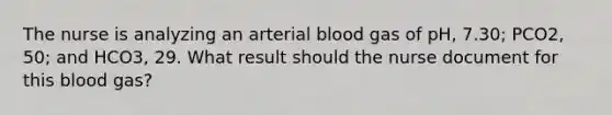 The nurse is analyzing an arterial blood gas of pH, 7.30; PCO2, 50; and HCO3, 29. What result should the nurse document for this blood gas?